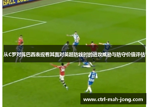 从C罗对阵巴西表现看其面对英超防线时的进攻威胁与防守价值评估