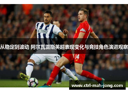 从稳定到波动 阿尔瓦雷斯英超表现变化与竞技角色演进观察